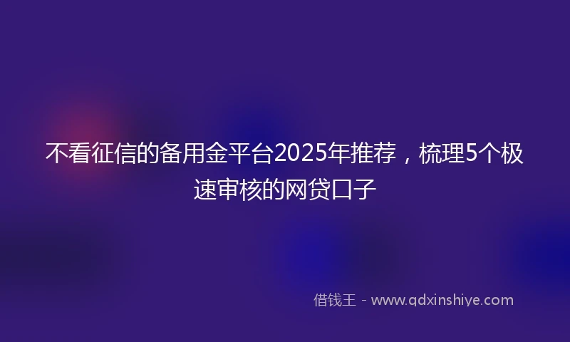 不看征信的备用金平台2025年推荐，梳理5个极速审核的网贷口子