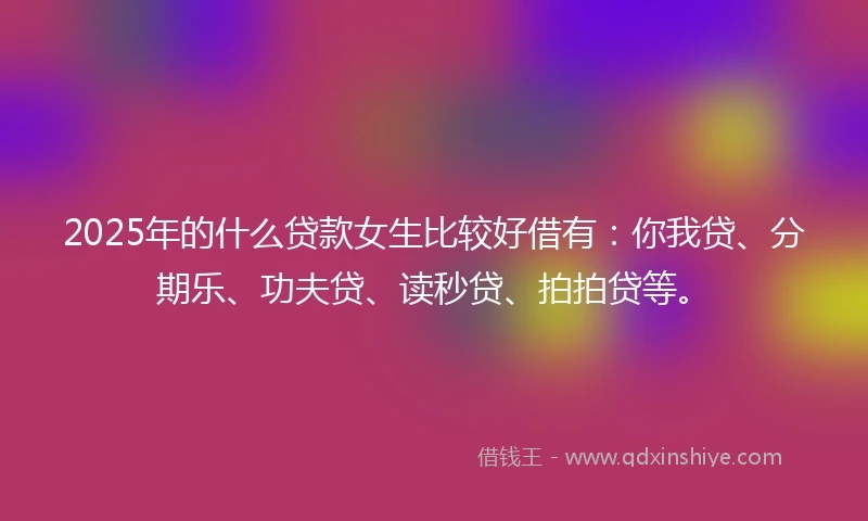 2025年的什么贷款女生比较好借有：你我贷、分期乐、功夫贷、读秒贷、拍拍贷等。