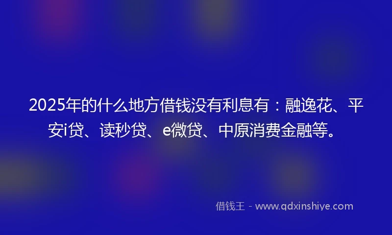 2025年的什么地方借钱没有利息有：融逸花、平安i贷、读秒贷、e微贷、中原消费金融等。