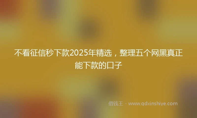 不看征信秒下款2025年精选，整理五个网黑真正能下款的口子