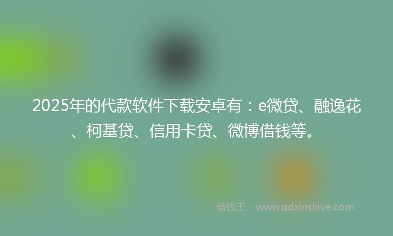 2025年的代款软件下载安卓有：e微贷、融逸花、柯基贷、信用卡贷、微博借钱等。