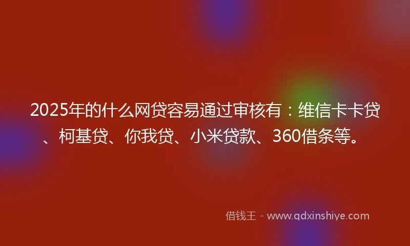 2025年的什么网贷容易通过审核有：维信卡卡贷、柯基贷、你我贷、小米贷款、360借条等。