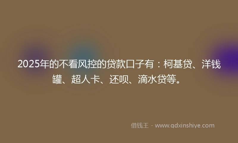 2025年的不看风控的贷款口子有：柯基贷、洋钱罐、超人卡、还呗、滴水贷等。