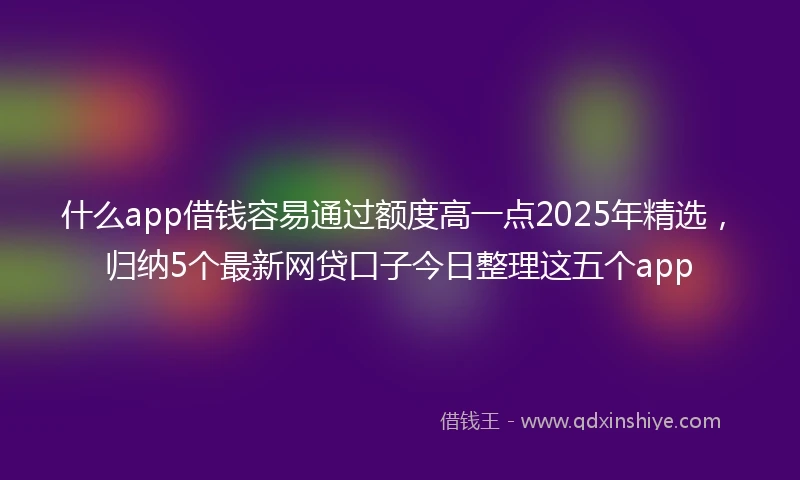 什么app借钱容易通过额度高一点2025年精选,归纳5个最新网贷口子今日整理这五个app