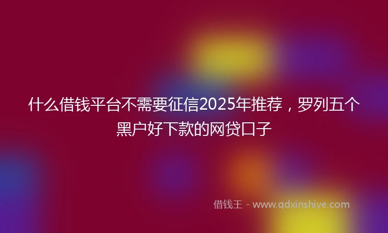 什么借钱平台不需要征信2025年推荐，罗列五个黑户好下款的网贷口子