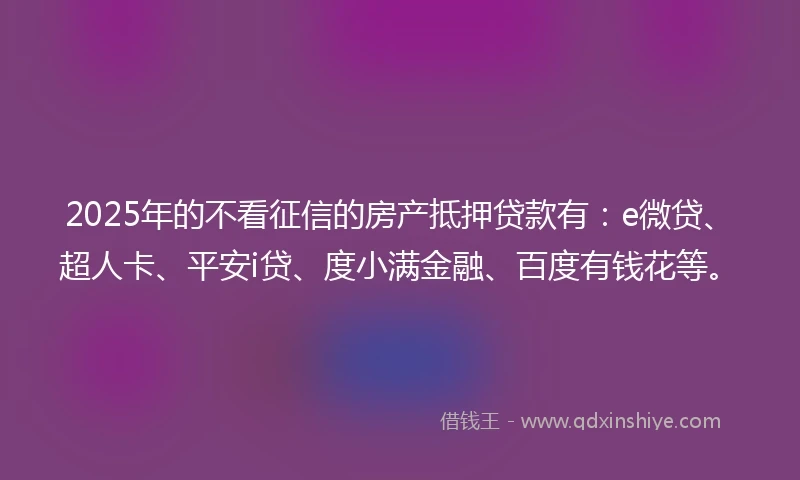 2025年的不看征信的房产抵押贷款有：e微贷、超人卡、平安i贷、度小满金融、百度有钱花等。