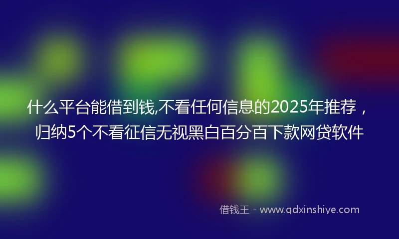 什么平台能借到钱,不看任何信息的2025年推荐，归纳5个不看征信无视黑白百分百下款网贷软件