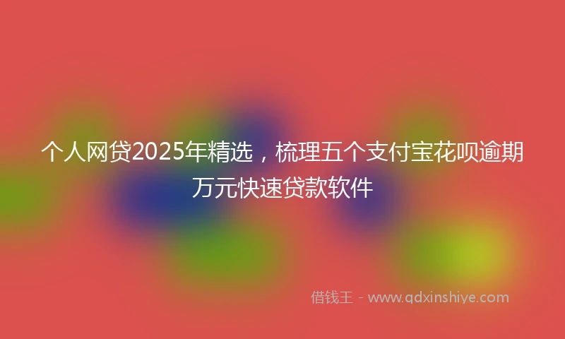 个人网贷2025年精选，梳理五个支付宝花呗逾期万元快速贷款软件