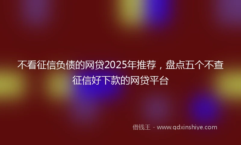 不看征信负债的网贷2025年推荐，盘点五个不查征信好下款的网贷平台