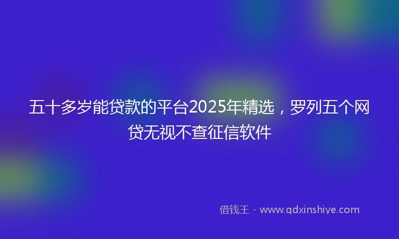 五十多岁能贷款的平台2025年精选，罗列五个网贷无视不查征信软件