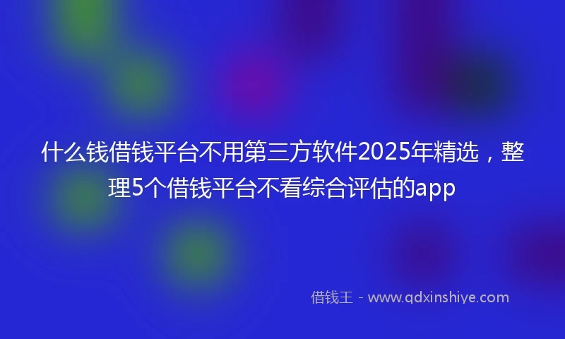 什么钱借钱平台不用第三方软件2025年精选，整理5个借钱平台不看综合评估的app