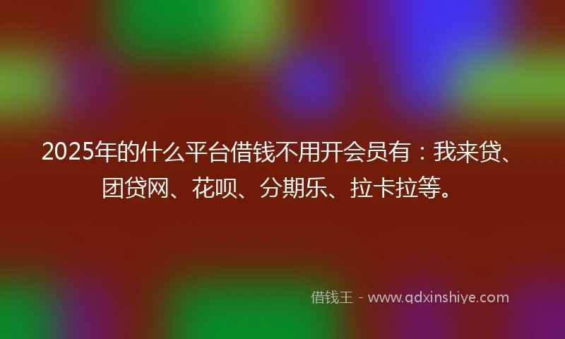 2025年的什么平台借钱不用开会员有：我来贷、团贷网、花呗、分期乐、拉卡拉等。