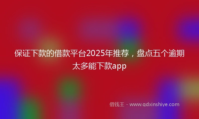 保证下款的借款平台2025年推荐，盘点五个逾期太多能下款app