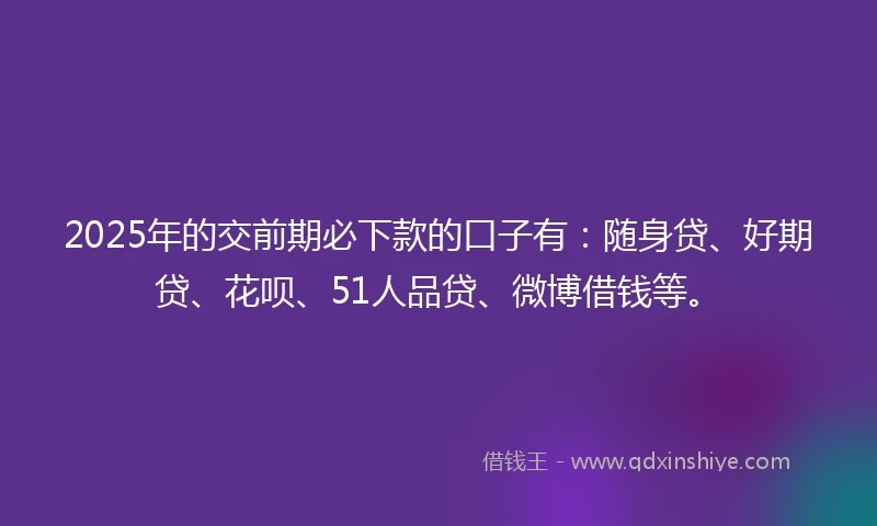2025年的交前期必下款的口子有：随身贷、好期贷、花呗、51人品贷、微博借钱等。