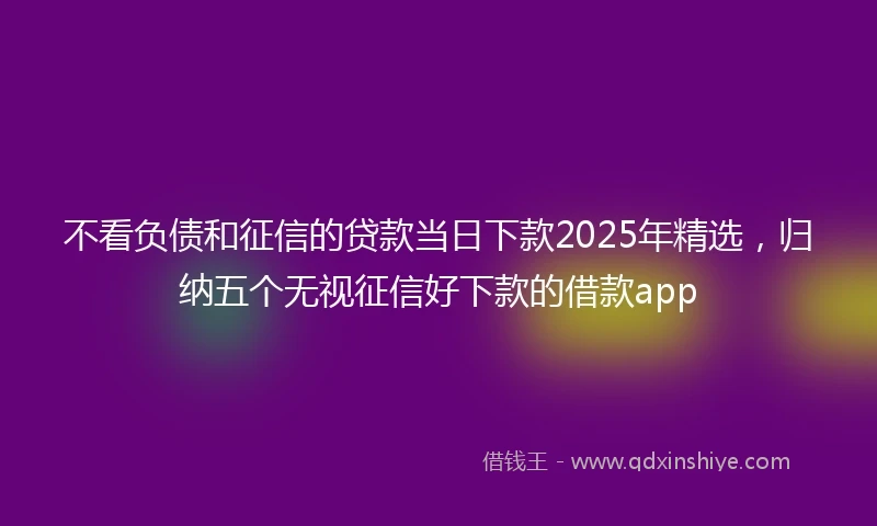 不看负债和征信的贷款当日下款2025年精选，归纳五个无视征信好下款的借款app