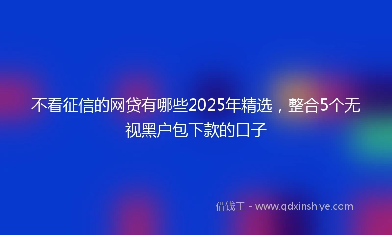 不看征信的网贷有哪些2025年精选，整合5个无视黑户包下款的口子