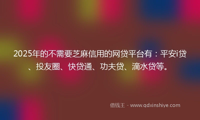 2025年的不需要芝麻信用的网贷平台有：平安i贷、投友圈、快贷通、功夫贷、滴水贷等。