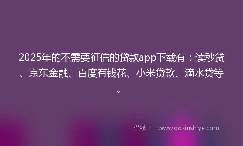 2025年的不需要征信的贷款app下载有：读秒贷、京东金融、百度有钱花、小米贷款、滴水贷等。