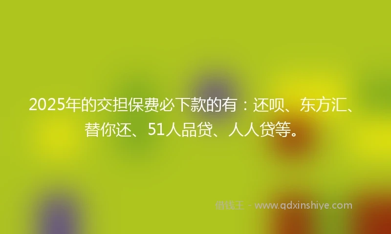 2025年的交担保费必下款的有：还呗、东方汇、替你还、51人品贷、人人贷等。