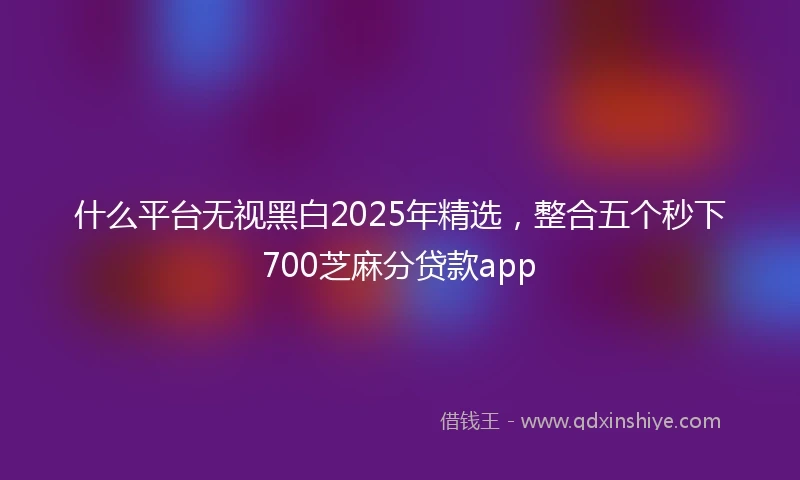 什么平台无视黑白2025年精选，整合五个秒下700芝麻分贷款app