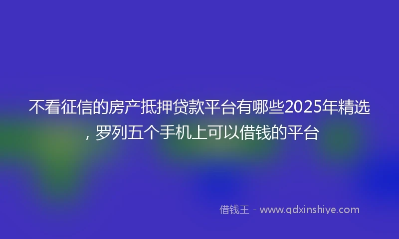 不看征信的房产抵押贷款平台有哪些2025年精选，罗列五个手机上可以借钱的平台