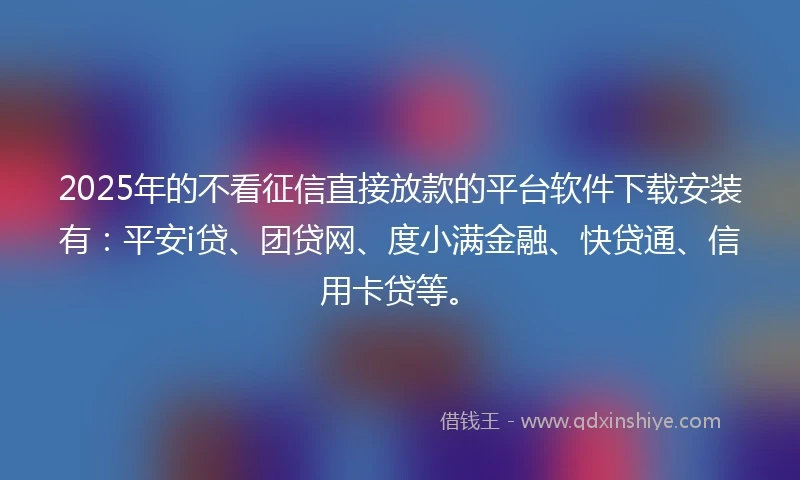 2025年的不看征信直接放款的平台软件下载安装有：平安i贷、团贷网、度小满金融、快贷通、信用卡贷等。