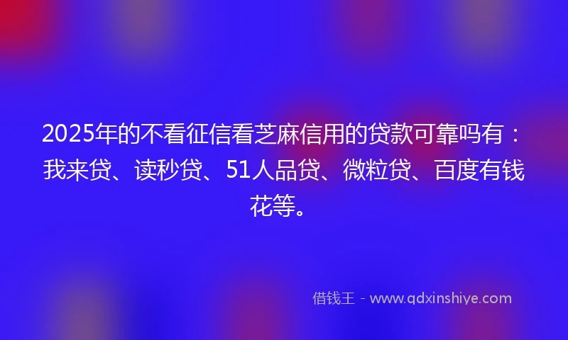 2025年的不看征信看芝麻信用的贷款可靠吗有：我来贷、读秒贷、51人品贷、微粒贷、百度有钱花等。
