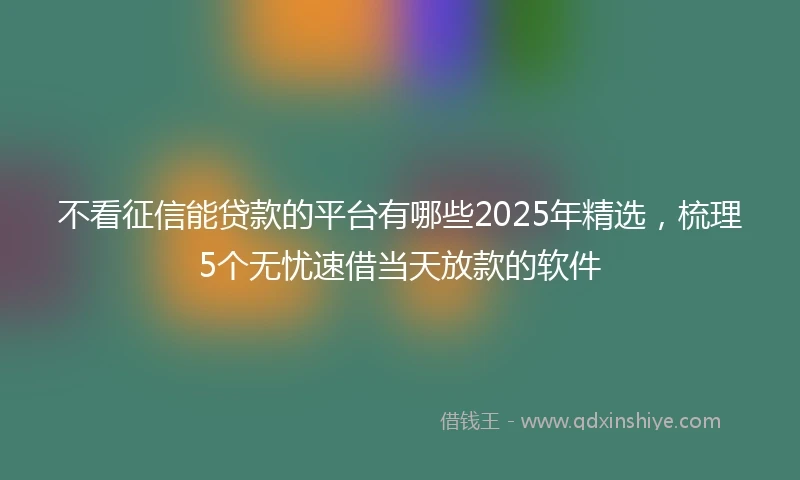 不看征信能贷款的平台有哪些2025年精选，梳理5个无忧速借当天放款的软件