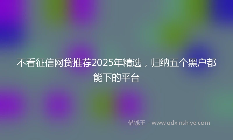 不看征信网贷推荐2025年精选，归纳五个黑户都能下的平台