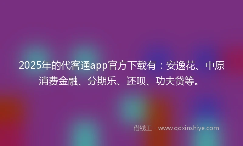 2025年的代客通app官方下载有：安逸花、中原消费金融、分期乐、还呗、功夫贷等。
