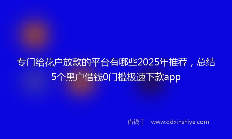 专门给花户放款的平台有哪些2025年推荐，总结5个黑户借钱0门槛极速下款app