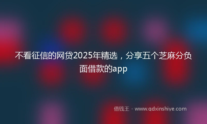 不看征信的网贷2025年精选，分享五个芝麻分负面借款的app