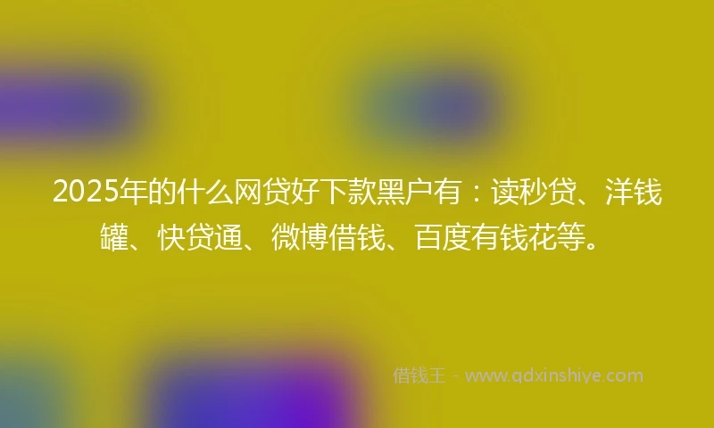 2025年的什么网贷好下款黑户有：读秒贷、洋钱罐、快贷通、微博借钱、百度有钱花等。