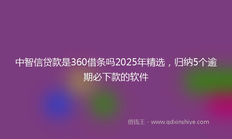 中智信贷款是360借条吗2025年精选，归纳5个逾期必下款的软件