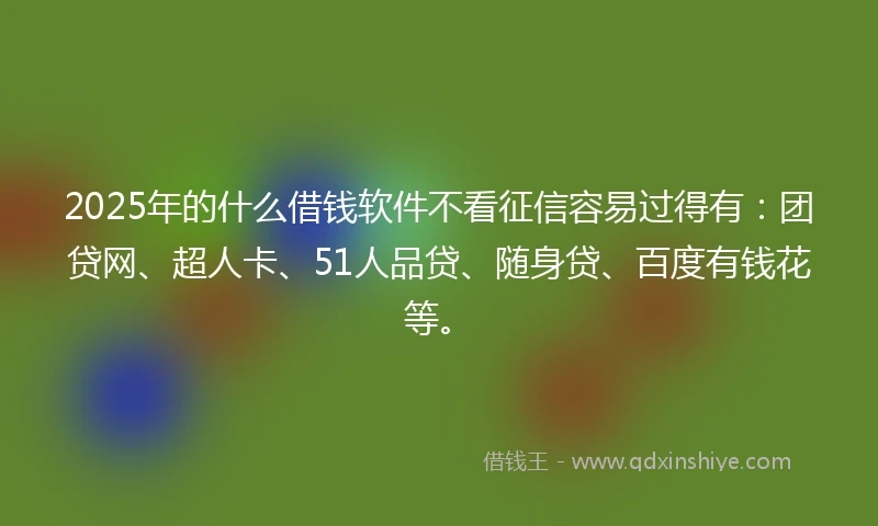 2025年的什么借钱软件不看征信容易过得有：团贷网、超人卡、51人品贷、随身贷、百度有钱花等。