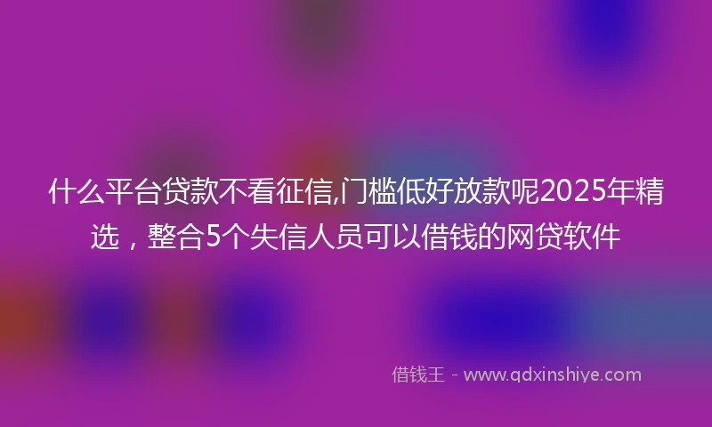 什么平台贷款不看征信,门槛低好放款呢2025年精选，整合5个失信人员可以借钱的网贷软件