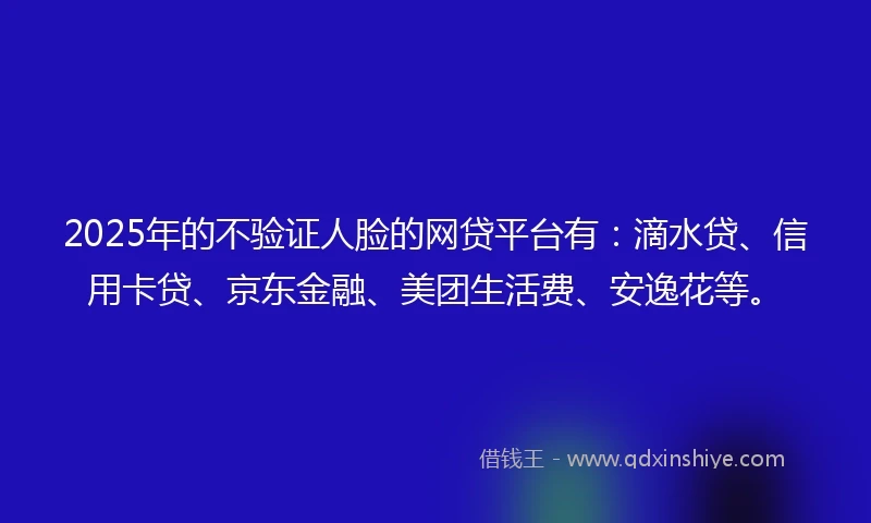 2025年的不验证人脸的网贷平台有：滴水贷、信用卡贷、京东金融、美团生活费、安逸花等。
