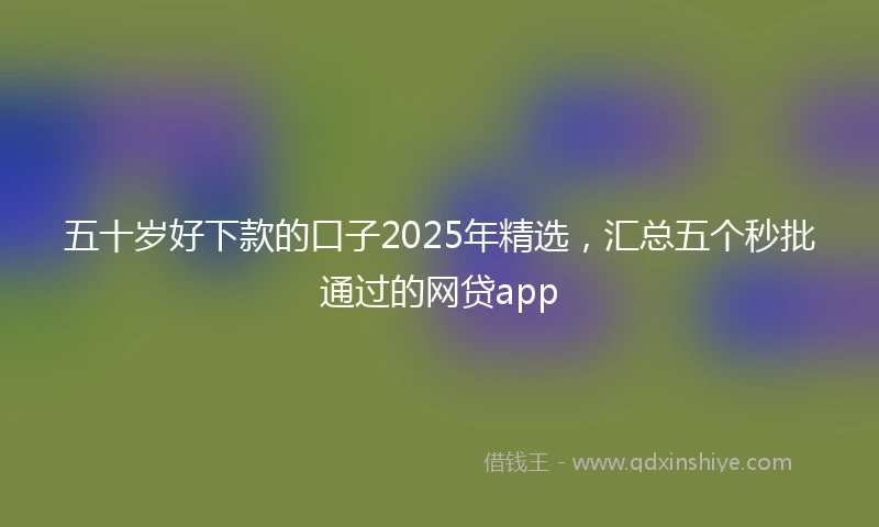 五十岁好下款的口子2025年精选，汇总五个秒批通过的网贷app
