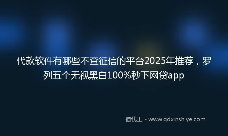 代款软件有哪些不查征信的平台2025年推荐，罗列五个无视黑白100%秒下网贷app