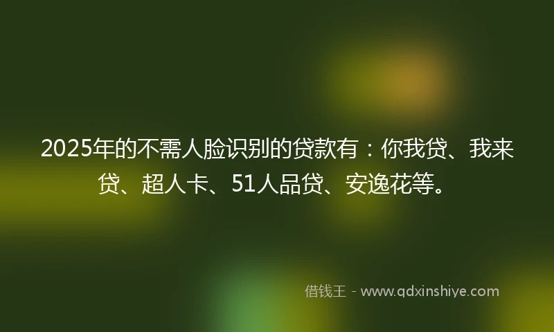 2025年的不需人脸识别的贷款有：你我贷、我来贷、超人卡、51人品贷、安逸花等。
