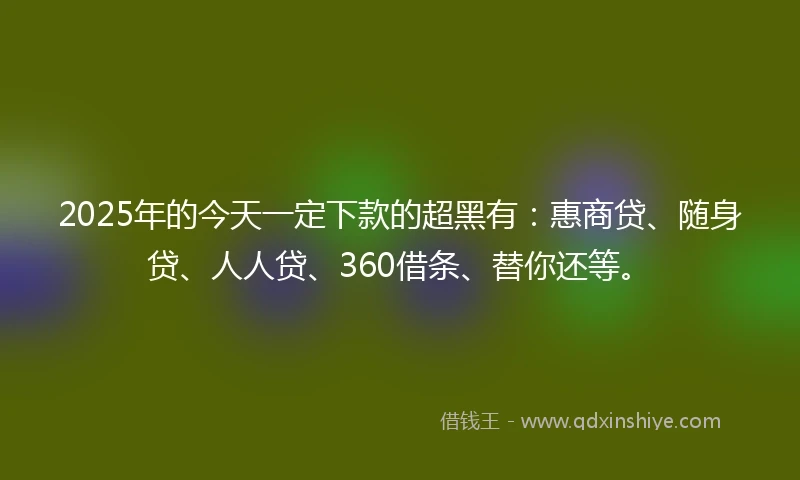 2025年的今天一定下款的超黑有：惠商贷、随身贷、人人贷、360借条、替你还等。