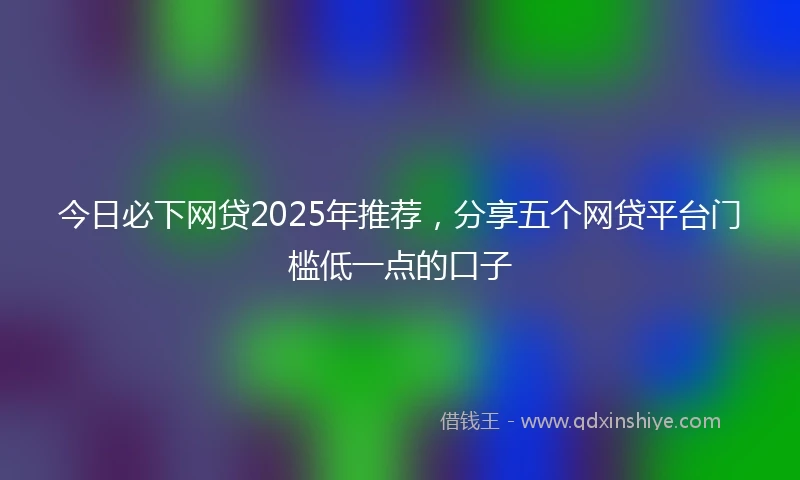 今日必下网贷2025年推荐，分享五个网贷平台门槛低一点的口子