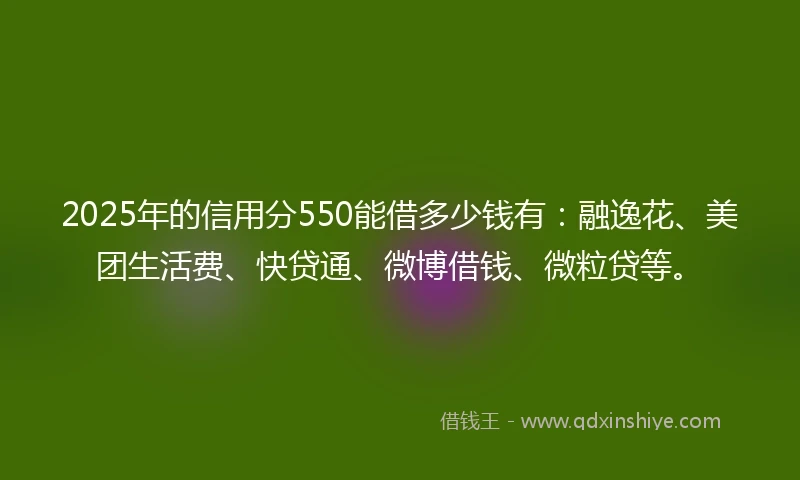 2025年的信用分550能借多少钱有：融逸花、美团生活费、快贷通、微博借钱、微粒贷等。