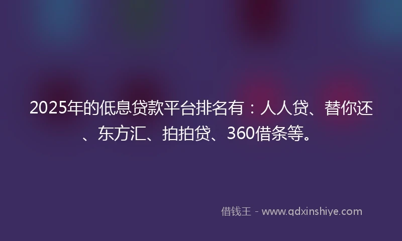 2025年的低息贷款平台排名有：人人贷、替你还、东方汇、拍拍贷、360借条等。