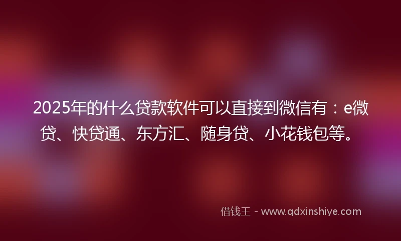 2025年的什么贷款软件可以直接到微信有：e微贷、快贷通、东方汇、随身贷、小花钱包等。