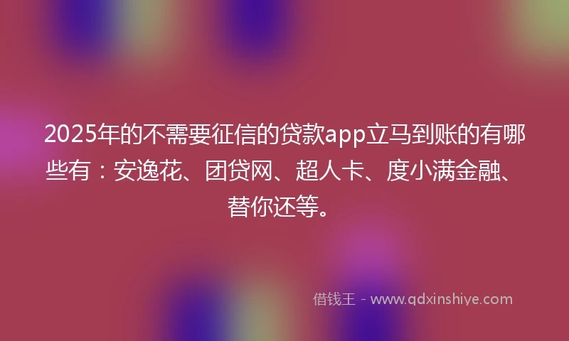 2025年的不需要征信的贷款app立马到账的有哪些有：安逸花、团贷网、超人卡、度小满金融、替你还等。