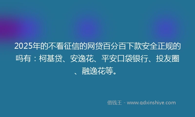 2025年的不看征信的网贷百分百下款安全正规的吗有：柯基贷、安逸花、平安口袋银行、投友圈、融逸花等。