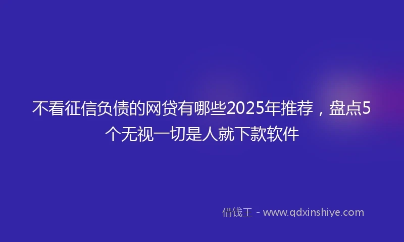 不看征信负债的网贷有哪些2025年推荐，盘点5个无视一切是人就下款软件
