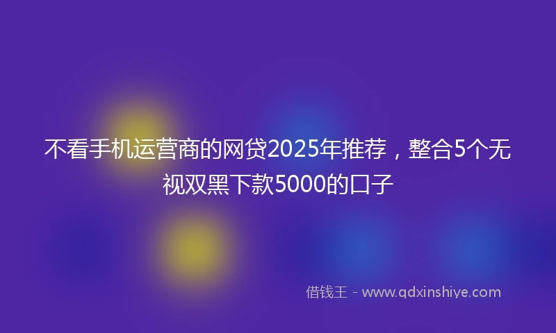 不看手机运营商的网贷2025年推荐，整合5个无视双黑下款5000的口子