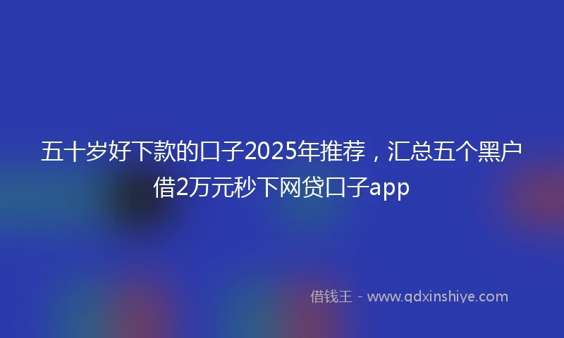 五十岁好下款的口子2025年推荐，汇总五个黑户借2万元秒下网贷口子app